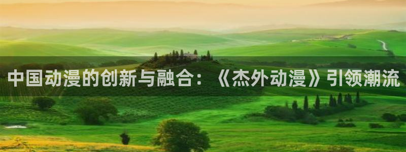 天堂动漫官网下载：中国动漫的创新与融合：《杰外动漫》引领潮流